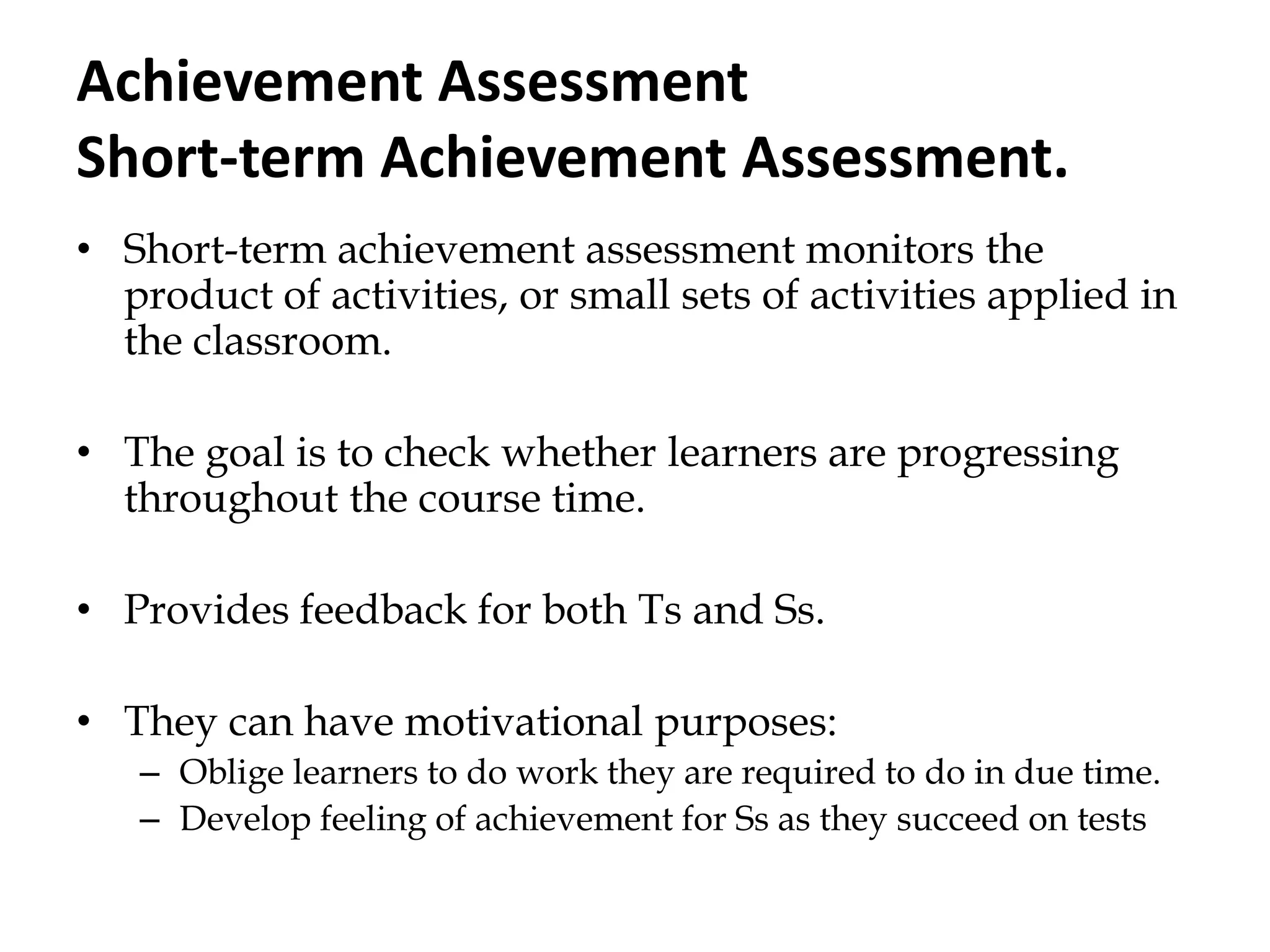 Achievement Assessment
Short-term Achievement Assessment.
• Short-term achievement assessment monitors the
product of activities, or small sets of activities applied in
the classroom.
• The goal is to check whether learners are progressing
throughout the course time.
• Provides feedback for both Ts and Ss.
• They can have motivational purposes:
– Oblige learners to do work they are required to do in due time.
– Develop feeling of achievement for Ss as they succeed on tests
 