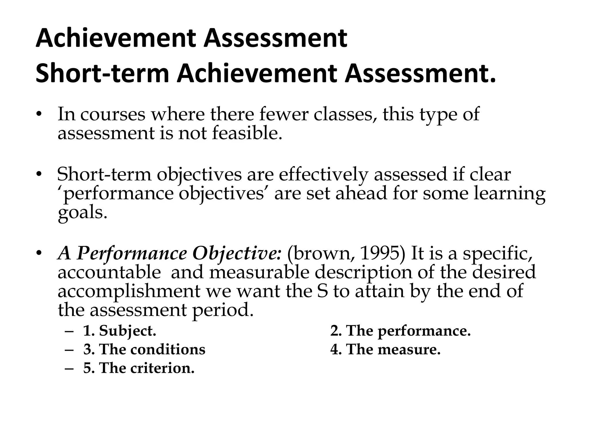 Achievement Assessment
Short-term Achievement Assessment.
• In courses where there fewer classes, this type of
assessment is not feasible.
• Short-term objectives are effectively assessed if clear
„performance objectives‟ are set ahead for some learning
goals.
• A Performance Objective: (brown, 1995) It is a specific,
accountable and measurable description of the desired
accomplishment we want the S to attain by the end of
the assessment period.
– 1. Subject. 2. The performance.
– 3. The conditions 4. The measure.
– 5. The criterion.
 