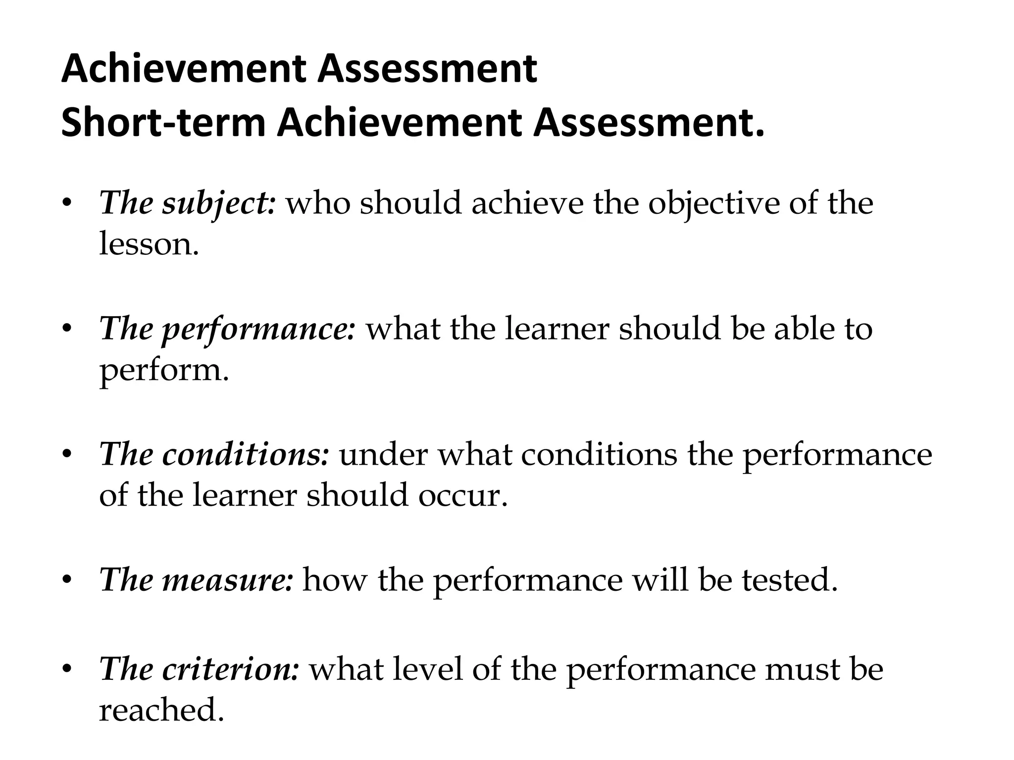 Achievement Assessment
Short-term Achievement Assessment.
• The subject: who should achieve the objective of the
lesson.
• The performance: what the learner should be able to
perform.
• The conditions: under what conditions the performance
of the learner should occur.
• The measure: how the performance will be tested.
• The criterion: what level of the performance must be
reached.
 