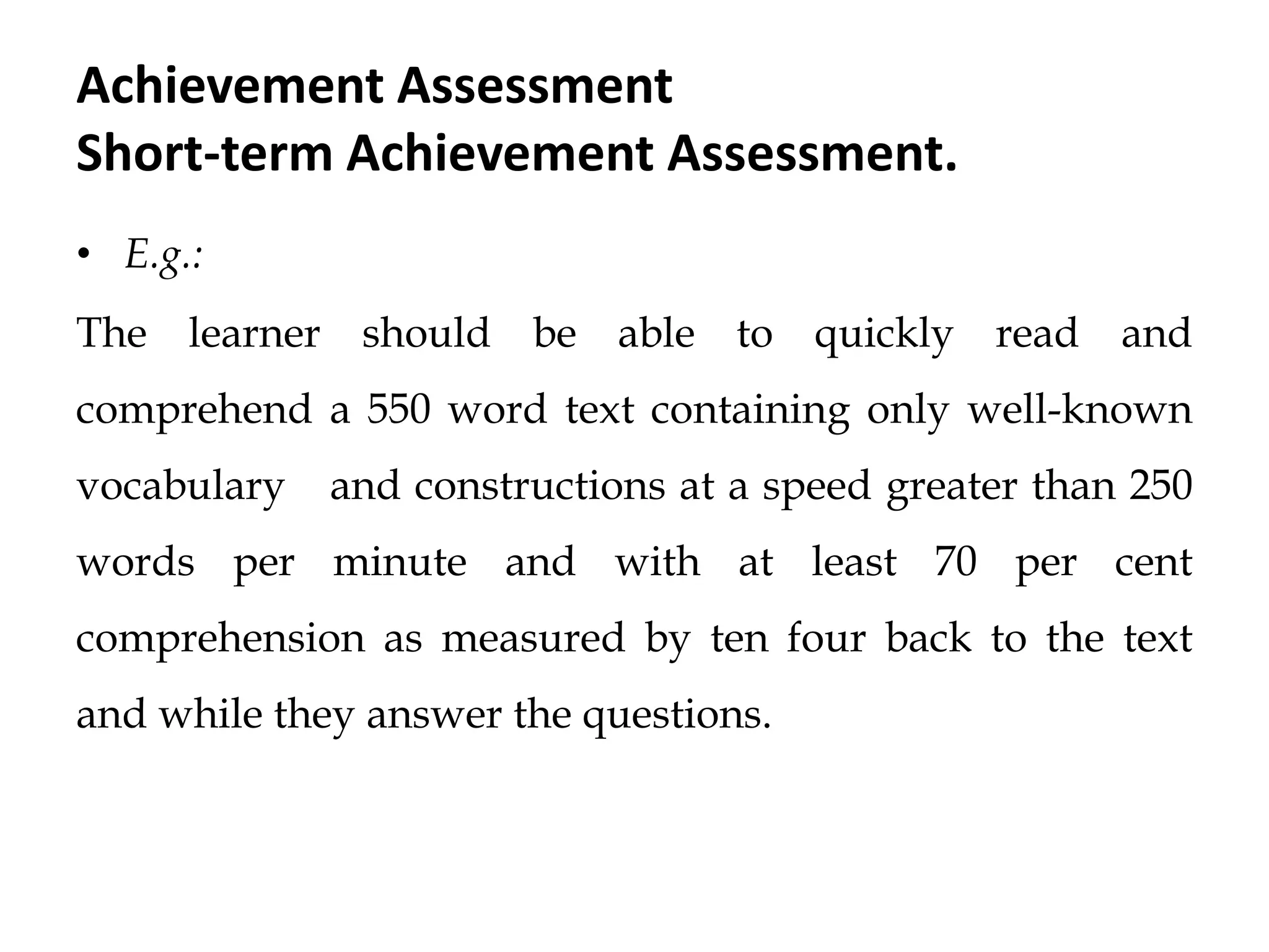 Achievement Assessment
Short-term Achievement Assessment.
• E.g.:
The learner should be able to quickly read and
comprehend a 550 word text containing only well-known
vocabulary and constructions at a speed greater than 250
words per minute and with at least 70 per cent
comprehension as measured by ten four back to the text
and while they answer the questions.
 