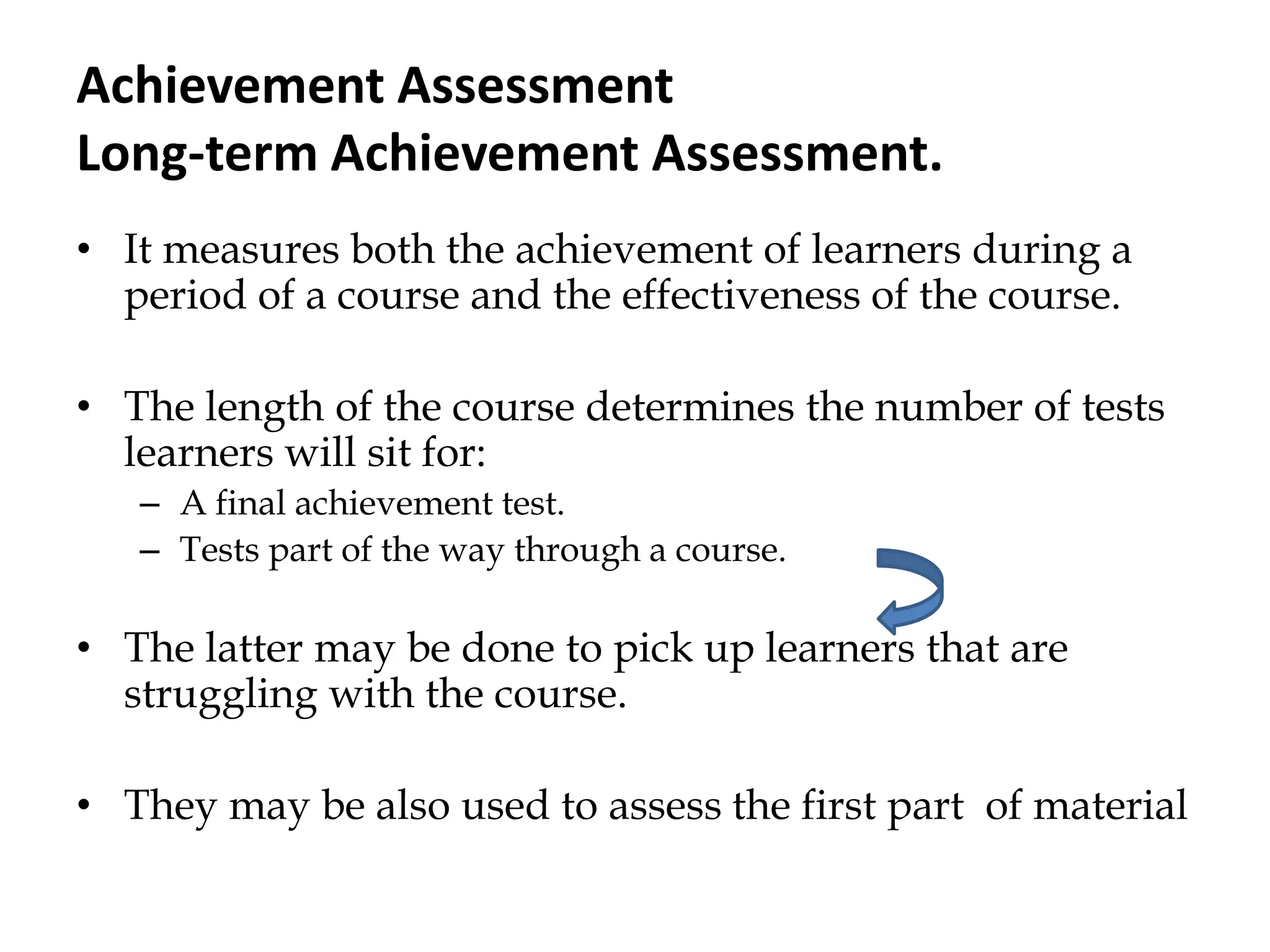Achievement Assessment
Long-term Achievement Assessment.
• It measures both the achievement of learners during a
period of a course and the effectiveness of the course.
• The length of the course determines the number of tests
learners will sit for:
– A final achievement test.
– Tests part of the way through a course.
• The latter may be done to pick up learners that are
struggling with the course.
• They may be also used to assess the first part of material
 