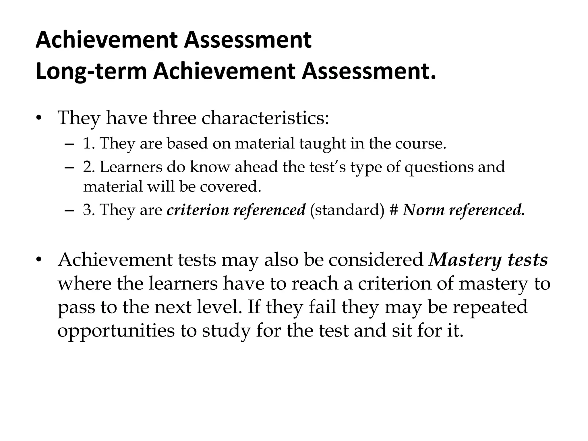 Achievement Assessment
Long-term Achievement Assessment.
• They have three characteristics:
– 1. They are based on material taught in the course.
– 2. Learners do know ahead the test‟s type of questions and
material will be covered.
– 3. They are criterion referenced (standard) # Norm referenced.
• Achievement tests may also be considered Mastery tests
where the learners have to reach a criterion of mastery to
pass to the next level. If they fail they may be repeated
opportunities to study for the test and sit for it.
 