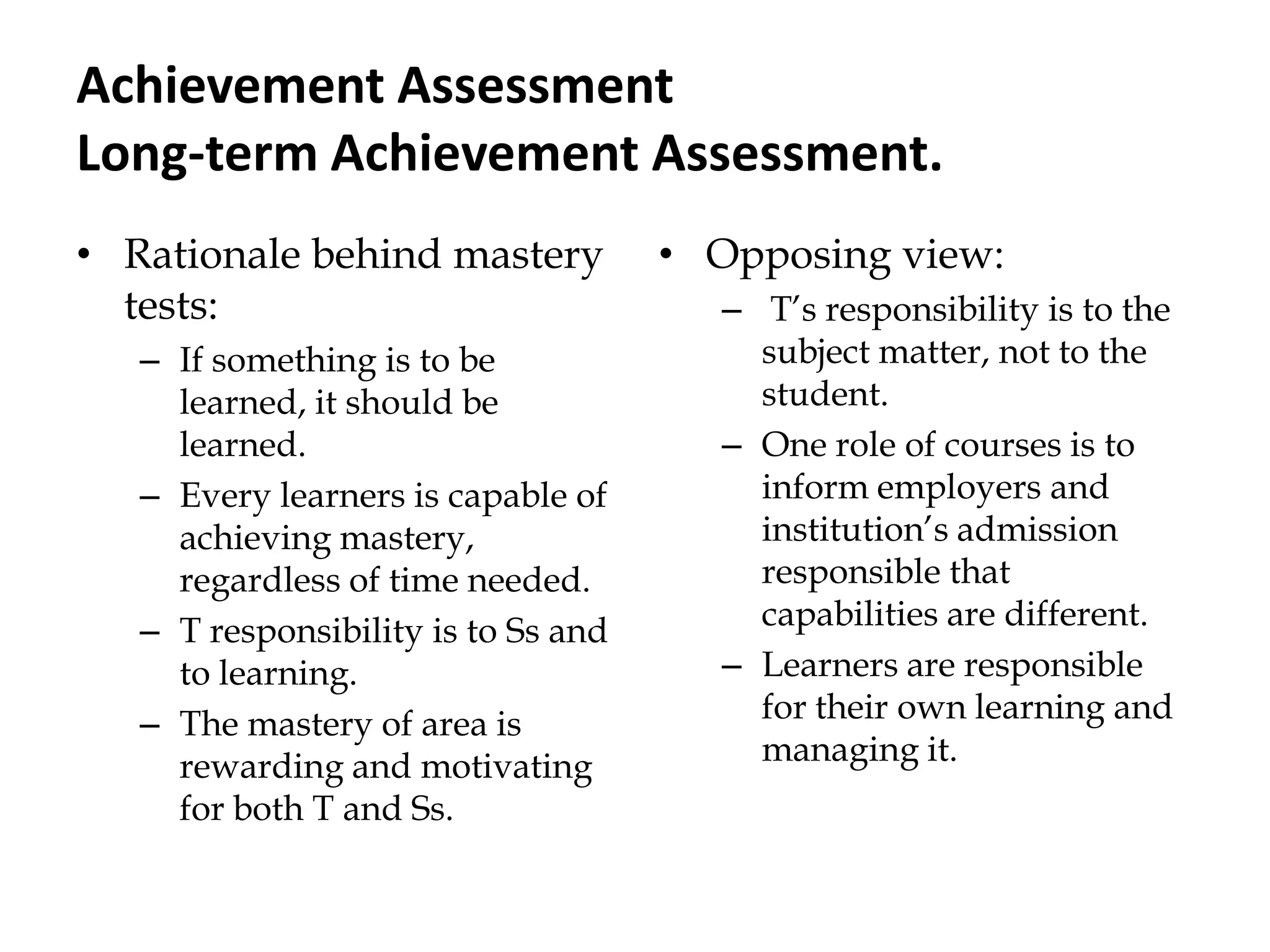 Achievement Assessment
Long-term Achievement Assessment.
• Rationale behind mastery
tests:
– If something is to be
learned, it should be
learned.
– Every learners is capable of
achieving mastery,
regardless of time needed.
– T responsibility is to Ss and
to learning.
– The mastery of area is
rewarding and motivating
for both T and Ss.
• Opposing view:
– T‟s responsibility is to the
subject matter, not to the
student.
– One role of courses is to
inform employers and
institution‟s admission
responsible that
capabilities are different.
– Learners are responsible
for their own learning and
managing it.
 