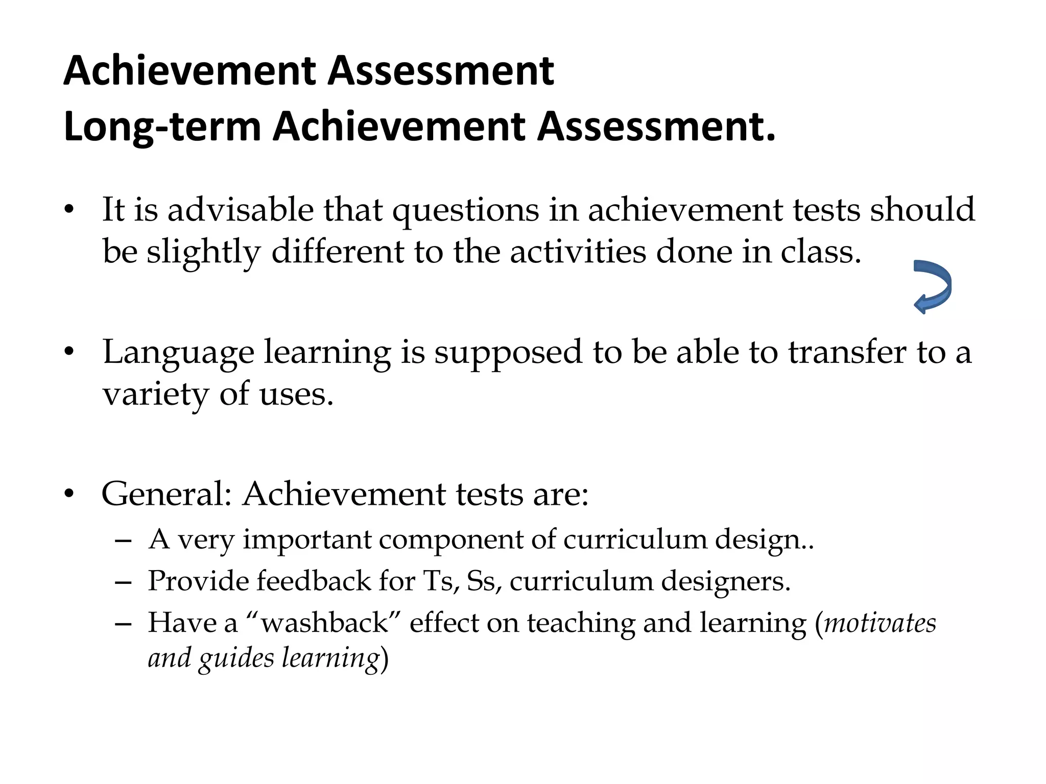 Achievement Assessment
Long-term Achievement Assessment.
• It is advisable that questions in achievement tests should
be slightly different to the activities done in class.
• Language learning is supposed to be able to transfer to a
variety of uses.
• General: Achievement tests are:
– A very important component of curriculum design..
– Provide feedback for Ts, Ss, curriculum designers.
– Have a “washback” effect on teaching and learning (motivates
and guides learning)
 