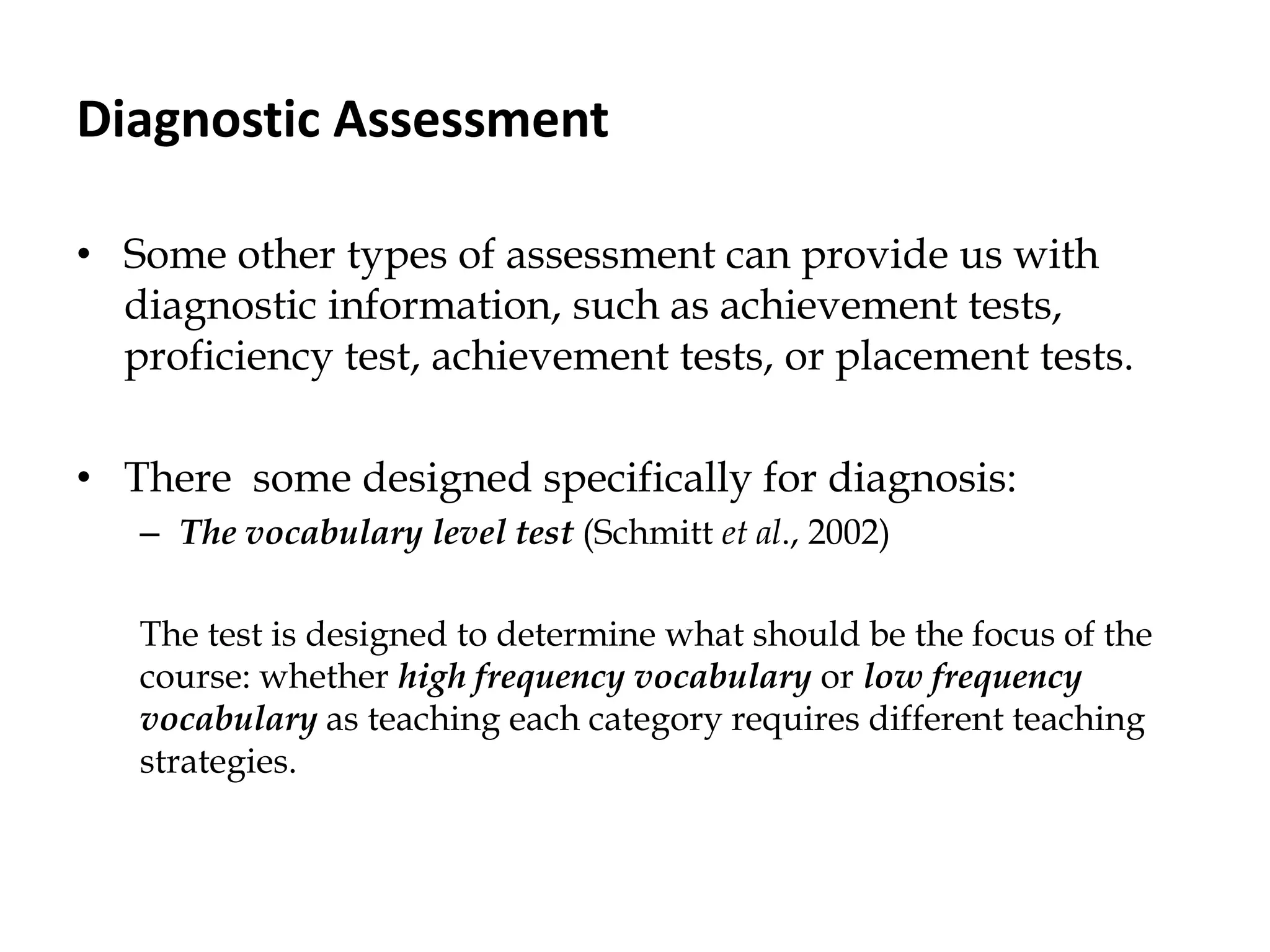 Diagnostic Assessment
• Some other types of assessment can provide us with
diagnostic information, such as achievement tests,
proficiency test, achievement tests, or placement tests.
• There some designed specifically for diagnosis:
– The vocabulary level test (Schmitt et al., 2002)
The test is designed to determine what should be the focus of the
course: whether high frequency vocabulary or low frequency
vocabulary as teaching each category requires different teaching
strategies.
 