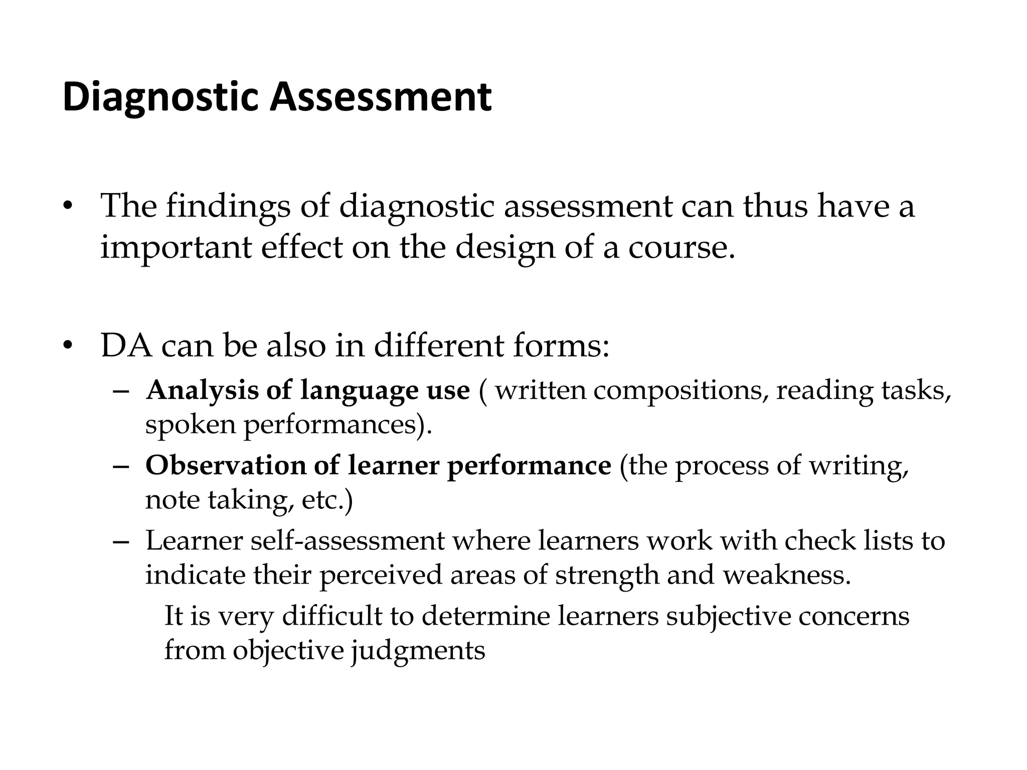Diagnostic Assessment
• The findings of diagnostic assessment can thus have a
important effect on the design of a course.
• DA can be also in different forms:
– Analysis of language use ( written compositions, reading tasks,
spoken performances).
– Observation of learner performance (the process of writing,
note taking, etc.)
– Learner self-assessment where learners work with check lists to
indicate their perceived areas of strength and weakness.
It is very difficult to determine learners subjective concerns
from objective judgments
 
