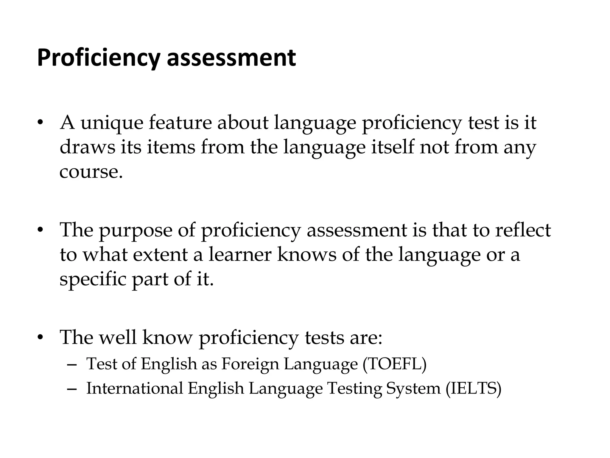 Proficiency assessment
• A unique feature about language proficiency test is it
draws its items from the language itself not from any
course.
• The purpose of proficiency assessment is that to reflect
to what extent a learner knows of the language or a
specific part of it.
• The well know proficiency tests are:
– Test of English as Foreign Language (TOEFL)
– International English Language Testing System (IELTS)
 