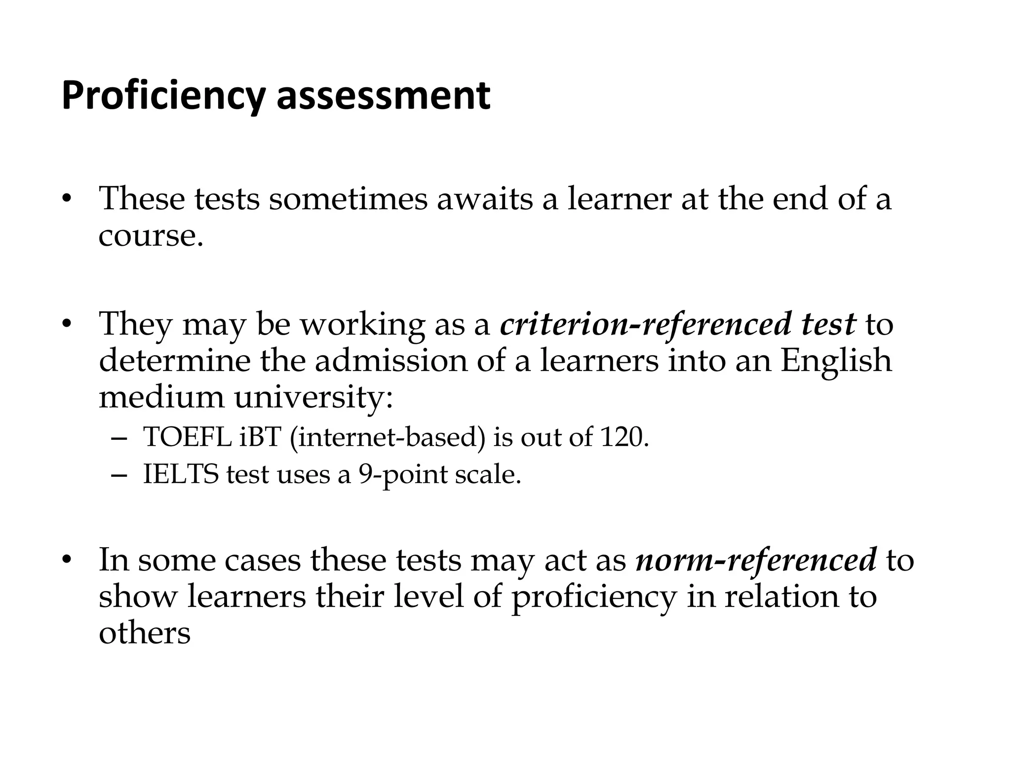 Proficiency assessment
• These tests sometimes awaits a learner at the end of a
course.
• They may be working as a criterion-referenced test to
determine the admission of a learners into an English
medium university:
– TOEFL iBT (internet-based) is out of 120.
– IELTS test uses a 9-point scale.
• In some cases these tests may act as norm-referenced to
show learners their level of proficiency in relation to
others
 