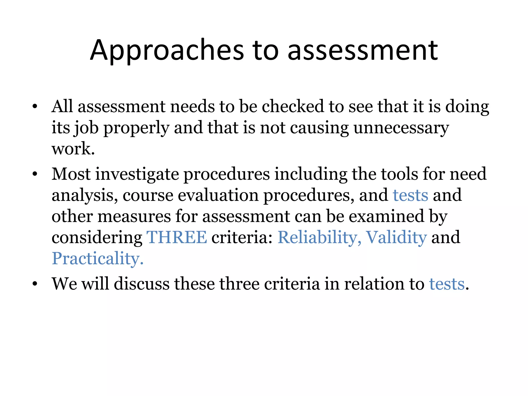 Approaches to assessment
• All assessment needs to be checked to see that it is doing
its job properly and that is not causing unnecessary
work.
• Most investigate procedures including the tools for need
analysis, course evaluation procedures, and tests and
other measures for assessment can be examined by
considering THREE criteria: Reliability, Validity and
Practicality.
• We will discuss these three criteria in relation to tests.
 
