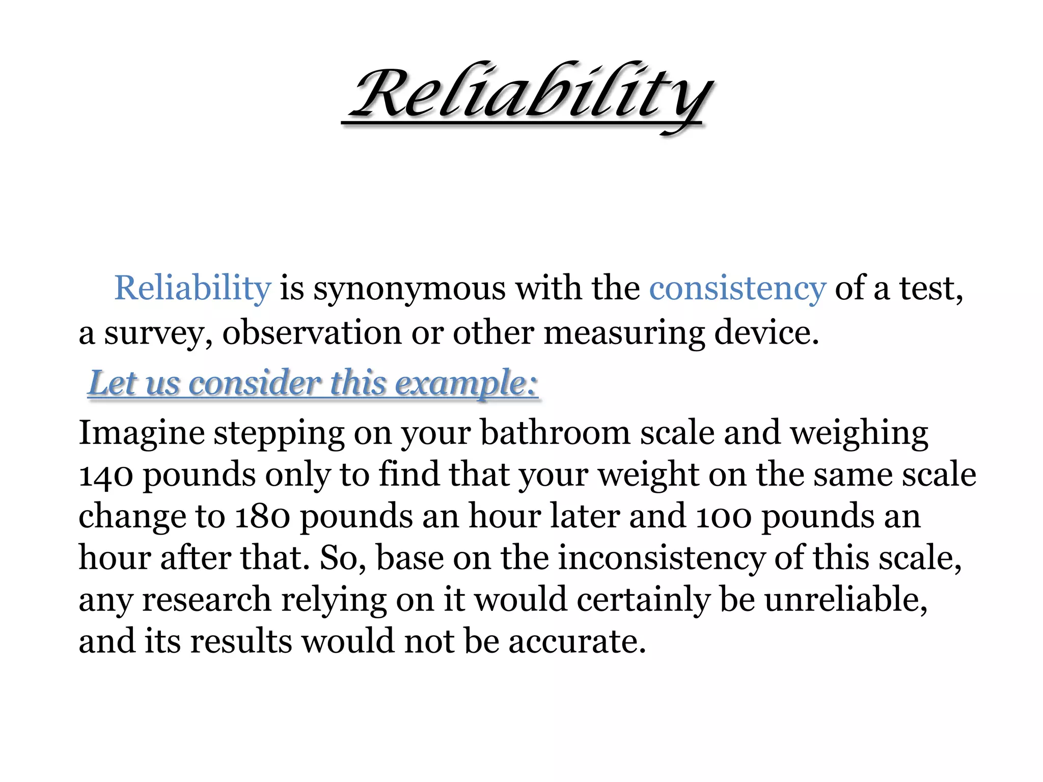 Reliability
Reliability is synonymous with the consistency of a test,
a survey, observation or other measuring device.
Let us consider this example:
Imagine stepping on your bathroom scale and weighing
140 pounds only to find that your weight on the same scale
change to 180 pounds an hour later and 100 pounds an
hour after that. So, base on the inconsistency of this scale,
any research relying on it would certainly be unreliable,
and its results would not be accurate.
 