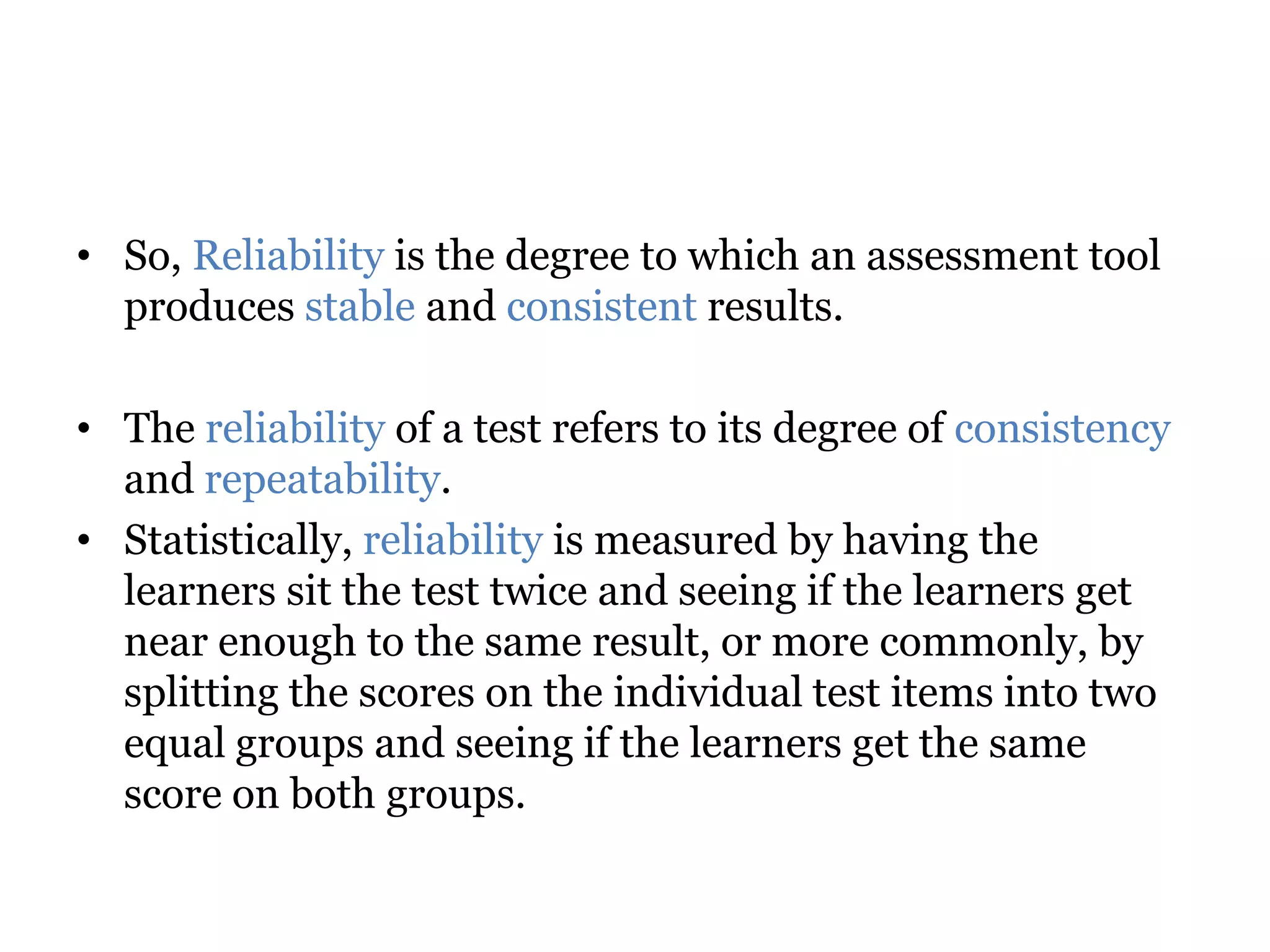 • So, Reliability is the degree to which an assessment tool
produces stable and consistent results.
• The reliability of a test refers to its degree of consistency
and repeatability.
• Statistically, reliability is measured by having the
learners sit the test twice and seeing if the learners get
near enough to the same result, or more commonly, by
splitting the scores on the individual test items into two
equal groups and seeing if the learners get the same
score on both groups.
 