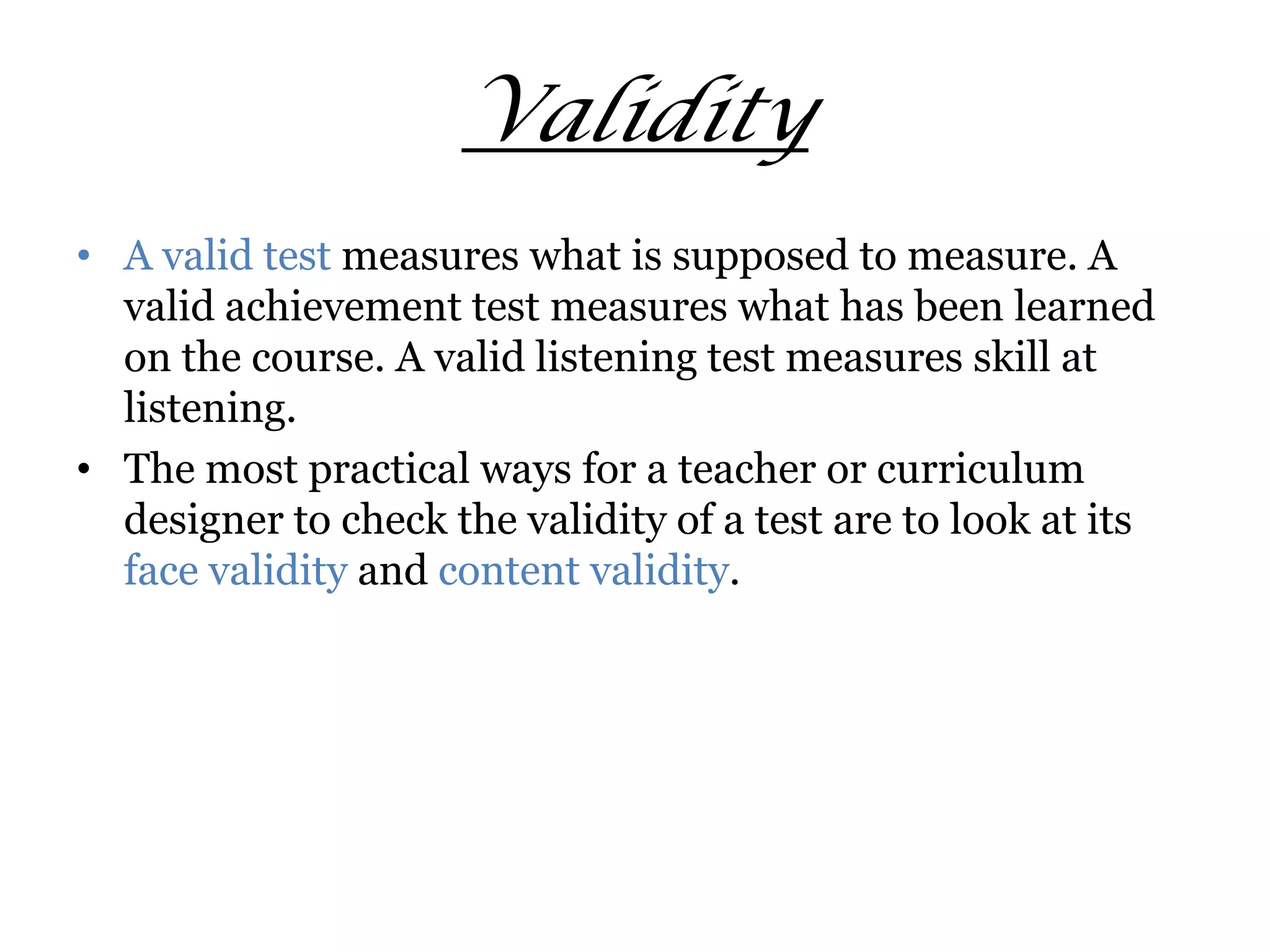 Validity
• A valid test measures what is supposed to measure. A
valid achievement test measures what has been learned
on the course. A valid listening test measures skill at
listening.
• The most practical ways for a teacher or curriculum
designer to check the validity of a test are to look at its
face validity and content validity.
 