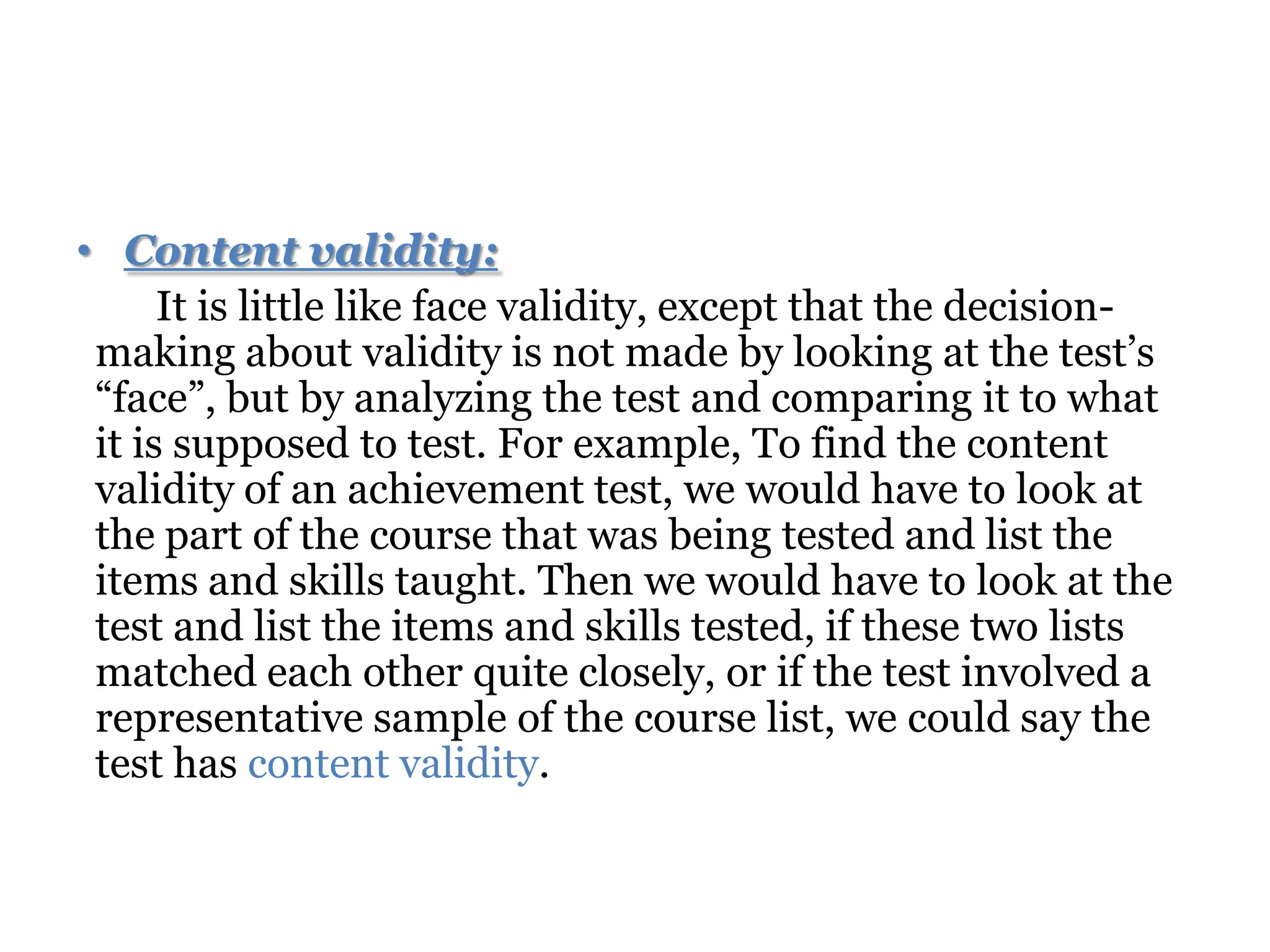 • Content validity:
It is little like face validity, except that the decision-
making about validity is not made by looking at the test’s
“face”, but by analyzing the test and comparing it to what
it is supposed to test. For example, To find the content
validity of an achievement test, we would have to look at
the part of the course that was being tested and list the
items and skills taught. Then we would have to look at the
test and list the items and skills tested, if these two lists
matched each other quite closely, or if the test involved a
representative sample of the course list, we could say the
test has content validity.
 