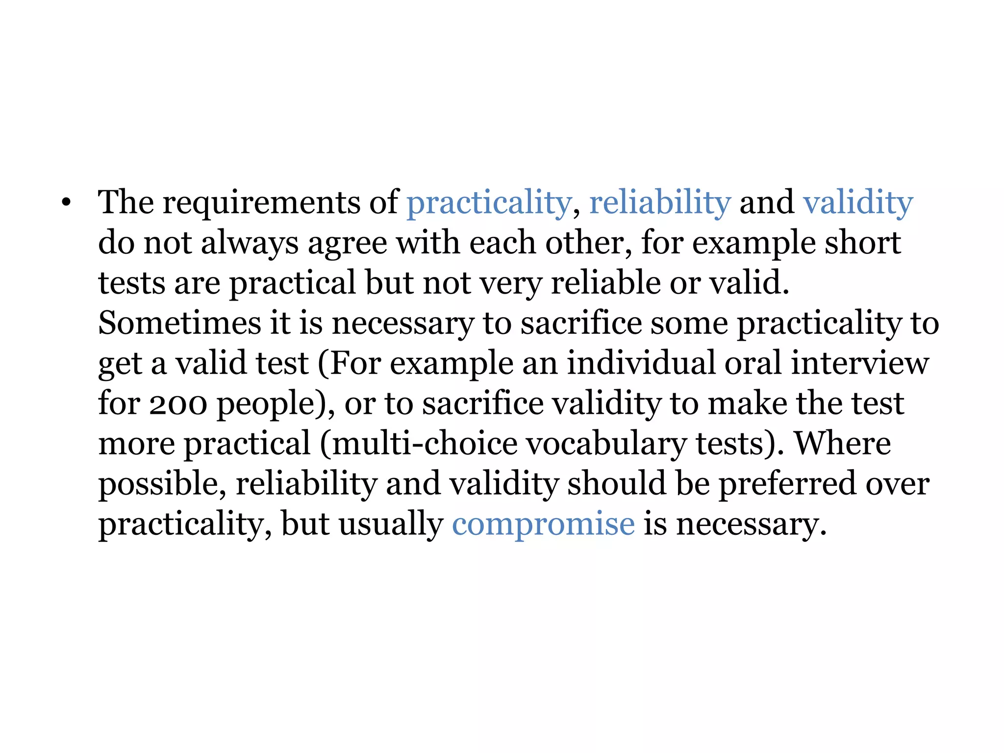 • The requirements of practicality, reliability and validity
do not always agree with each other, for example short
tests are practical but not very reliable or valid.
Sometimes it is necessary to sacrifice some practicality to
get a valid test (For example an individual oral interview
for 200 people), or to sacrifice validity to make the test
more practical (multi-choice vocabulary tests). Where
possible, reliability and validity should be preferred over
practicality, but usually compromise is necessary.
 