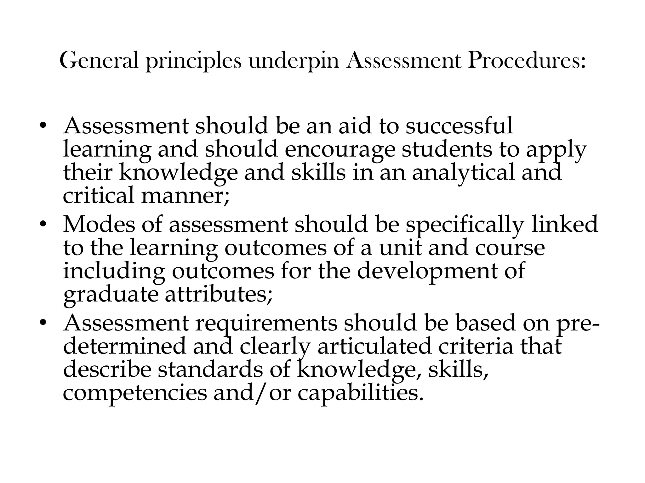 General principles underpin Assessment Procedures:
• Assessment should be an aid to successful
learning and should encourage students to apply
their knowledge and skills in an analytical and
critical manner;
• Modes of assessment should be specifically linked
to the learning outcomes of a unit and course
including outcomes for the development of
graduate attributes;
• Assessment requirements should be based on pre-
determined and clearly articulated criteria that
describe standards of knowledge, skills,
competencies and/or capabilities.
 