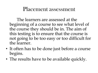 Placement assessment
The learners are assessed at the
beginning of a course to see what level of
the course they should be in. The aim of
this testing is to ensure that the course is
not going to be too easy or too difficult for
the learner.
• It often has to be done just before a course
begins.
• The results have to be available quickly.
 