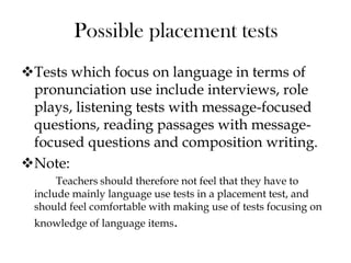 Tests which focus on language in terms of
pronunciation use include interviews, role
plays, listening tests with message-focused
questions, reading passages with message-
focused questions and composition writing.
Note:
Teachers should therefore not feel that they have to
include mainly language use tests in a placement test, and
should feel comfortable with making use of tests focusing on
knowledge of language items.
Possible placement tests
 