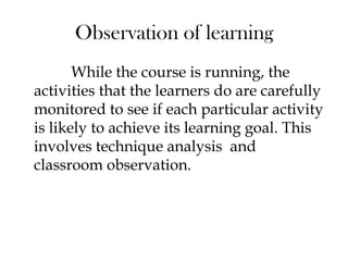 Observation of learning
While the course is running, the
activities that the learners do are carefully
monitored to see if each particular activity
is likely to achieve its learning goal. This
involves technique analysis and
classroom observation.
 