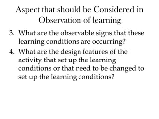 Aspect that should be Considered in
Observation of learning
3. What are the observable signs that these
learning conditions are occurring?
4. What are the design features of the
activity that set up the learning
conditions or that need to be changed to
set up the learning conditions?
 