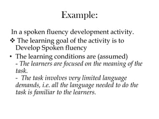Example:
In a spoken fluency development activity.
 The learning goal of the activity is to
Develop Spoken fluency
• The learning conditions are (assumed)
- The learners are focused on the meaning of the
task.
- The task involves very limited language
demands, i.e. all the language needed to do the
task is familiar to the learners.
 