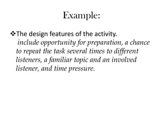 The design features of the activity.
include opportunity for preparation, a chance
to repeat the task several times to different
listeners, a familiar topic and an involved
listener, and time pressure.
Example:
 