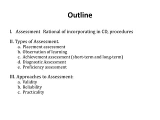 Outline
I. Assessment Rational of incorporating in CD, procedures
II. Types of Assessment.
a. Placement assessment
b. Observation of learning
c. Achievement assessment (short-term and long-term)
d. Diagnostic Assessment
e. Proficiency assessment
III. Approaches to Assessment:
a. Validity
b. Reliability
c. Practicality
 