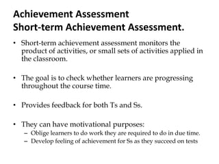 Achievement Assessment
Short-term Achievement Assessment.
• Short-term achievement assessment monitors the
product of activities, or small sets of activities applied in
the classroom.
• The goal is to check whether learners are progressing
throughout the course time.
• Provides feedback for both Ts and Ss.
• They can have motivational purposes:
– Oblige learners to do work they are required to do in due time.
– Develop feeling of achievement for Ss as they succeed on tests
 