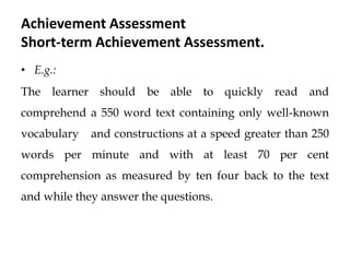 Achievement Assessment
Short-term Achievement Assessment.
• E.g.:
The learner should be able to quickly read and
comprehend a 550 word text containing only well-known
vocabulary and constructions at a speed greater than 250
words per minute and with at least 70 per cent
comprehension as measured by ten four back to the text
and while they answer the questions.
 