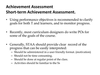 Achievement Assessment
Short-term Achievement Assessment.
• Using performance objectives is recommended to clarify
goals for both T and learners, and to monitor progress.
• Recently, most curriculum designers do write POs for
some of the goals of the course.
• Generally, STAA should provide clear record of the
progress that can be easily interpreted:
– Should be administered in a user friendly format. (motivation)
– Should not be time consuming.
– Should be done at regular point of the class.
– Activities should be familiar to the Ss
 