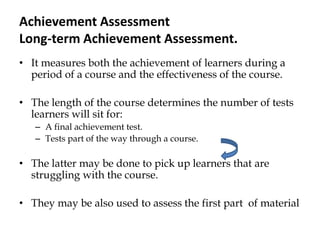 Achievement Assessment
Long-term Achievement Assessment.
• It measures both the achievement of learners during a
period of a course and the effectiveness of the course.
• The length of the course determines the number of tests
learners will sit for:
– A final achievement test.
– Tests part of the way through a course.
• The latter may be done to pick up learners that are
struggling with the course.
• They may be also used to assess the first part of material
 