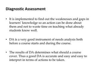 Diagnostic Assessment
• It is implemented to find out the weaknesses and gaps in
learners‟ knowledge so an action can be done about
them and not to waste time on teaching what already
students know well.
• DA is a very good instrument of needs analysis both
before a course starts and during the course.
• The results of DA determines what should a course
cover. Thus a good DA is accurate and easy and easy to
interpret in terms of actions to be taken.
 