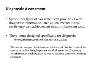 Diagnostic Assessment
• Some other types of assessment can provide us with
diagnostic information, such as achievement tests,
proficiency test, achievement tests, or placement tests.
• There some designed specifically for diagnosis:
– The vocabulary level test (Schmitt et al., 2002)
The test is designed to determine what should be the focus of the
course: whether high frequency vocabulary or low frequency
vocabulary as teaching each category requires different teaching
strategies.
 