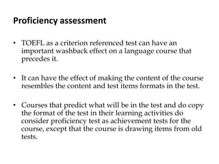 Proficiency assessment
• TOEFL as a criterion referenced test can have an
important washback effect on a language course that
precedes it.
• It can have the effect of making the content of the course
resembles the content and test items formats in the test.
• Courses that predict what will be in the test and do copy
the format of the test in their learning activities do
consider proficiency test as achievement tests for the
course, except that the course is drawing items from old
tests.
 