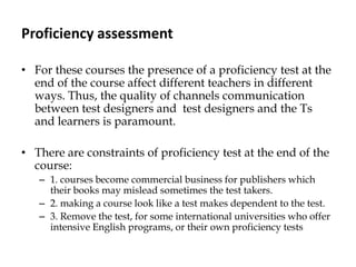 Proficiency assessment
• For these courses the presence of a proficiency test at the
end of the course affect different teachers in different
ways. Thus, the quality of channels communication
between test designers and test designers and the Ts
and learners is paramount.
• There are constraints of proficiency test at the end of the
course:
– 1. courses become commercial business for publishers which
their books may mislead sometimes the test takers.
– 2. making a course look like a test makes dependent to the test.
– 3. Remove the test, for some international universities who offer
intensive English programs, or their own proficiency tests
 
