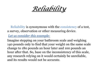 Reliability
Reliability is synonymous with the consistency of a test,
a survey, observation or other measuring device.
Let us consider this example:
Imagine stepping on your bathroom scale and weighing
140 pounds only to find that your weight on the same scale
change to 180 pounds an hour later and 100 pounds an
hour after that. So, base on the inconsistency of this scale,
any research relying on it would certainly be unreliable,
and its results would not be accurate.
 