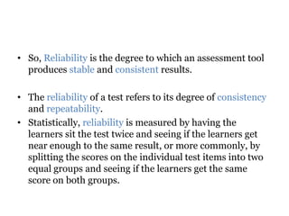• So, Reliability is the degree to which an assessment tool
produces stable and consistent results.
• The reliability of a test refers to its degree of consistency
and repeatability.
• Statistically, reliability is measured by having the
learners sit the test twice and seeing if the learners get
near enough to the same result, or more commonly, by
splitting the scores on the individual test items into two
equal groups and seeing if the learners get the same
score on both groups.
 