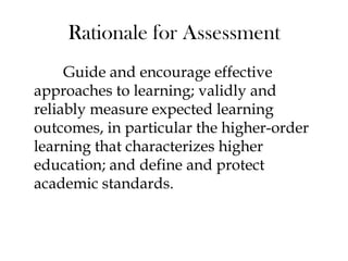 Rationale for Assessment
Guide and encourage effective
approaches to learning; validly and
reliably measure expected learning
outcomes, in particular the higher-order
learning that characterizes higher
education; and define and protect
academic standards.
 