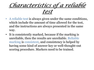 Characteristics of a reliable
test
• A reliable test is always given under the same conditions,
which include the amount of time allowed for the test,
and the instructions are always presented in the same
way.
• It is consistently marked, because if the marking is
unreliable, then the results are unreliable. Reliable
marking is consistent, and consistency is helped by
having some kind of answer key or well-thought-out
scoring procedure. Markers need to be trained.
 