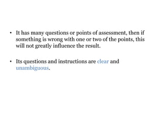 • It has many questions or points of assessment, then if
something is wrong with one or two of the points, this
will not greatly influence the result.
• Its questions and instructions are clear and
unambiguous.
 
