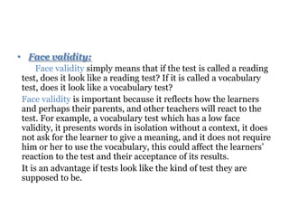 • Face validity:
Face validity simply means that if the test is called a reading
test, does it look like a reading test? If it is called a vocabulary
test, does it look like a vocabulary test?
Face validity is important because it reflects how the learners
and perhaps their parents, and other teachers will react to the
test. For example, a vocabulary test which has a low face
validity, it presents words in isolation without a context, it does
not ask for the learner to give a meaning, and it does not require
him or her to use the vocabulary, this could affect the learners’
reaction to the test and their acceptance of its results.
It is an advantage if tests look like the kind of test they are
supposed to be.
 