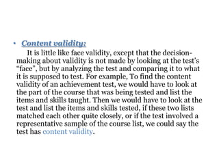 • Content validity:
It is little like face validity, except that the decision-
making about validity is not made by looking at the test’s
“face”, but by analyzing the test and comparing it to what
it is supposed to test. For example, To find the content
validity of an achievement test, we would have to look at
the part of the course that was being tested and list the
items and skills taught. Then we would have to look at the
test and list the items and skills tested, if these two lists
matched each other quite closely, or if the test involved a
representative sample of the course list, we could say the
test has content validity.
 