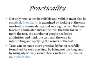 Practicality
• Not only must a test be reliable and valid, it must also be
practical. Practicality is examined by looking at the cost
involved in administering and scoring the test, the time
taken to administer and sit the test, the time taken to
mark the test, the number of people needed to
administer and mark the test, and the ease in
interpreting and applying the results of the test.
• Tests can be made more practical by being carefully
formatted for easy marking, by being not too long, and
by using objectively scored items such as true/false or
multiple choice.
 