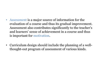 • Assessment is a major source of information for the
evaluation of a course and thus its gradual improvement.
Assessment also contributes significantly to the teacher’s
and learners’ sense of achievement in a course and thus
is important for motivation.
• Curriculum design should include the planning of a well-
thought-out program of assessment of various kinds.
 
