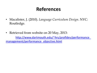 References
• Macalister, J. (2010). Language Curriculum Design. NYC:
Routledge.
• Retrieved from website on 20 May, 2013:
http://www.dartmouth.edu/~hrs/profldev/performance_
management/performance_objective.html
 