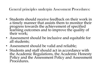 General principles underpin Assessment Procedures:
• Students should receive feedback on their work in
a timely manner that assists them to monitor their
progress towards the achievement of specified
learning outcomes and to improve the quality of
their work;
• Assessment should be inclusive and equitable for
all students;
• Assessment should be valid and reliable;
• Students and staff should act in accordance with
the Academic Regulations, the Academic Honesty
Policy and the Assessment Policy and Assessment
Procedures.
 