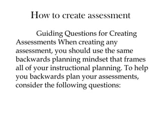 How to create assessment
Guiding Questions for Creating
Assessments When creating any
assessment, you should use the same
backwards planning mindset that frames
all of your instructional planning. To help
you backwards plan your assessments,
consider the following questions:
 
