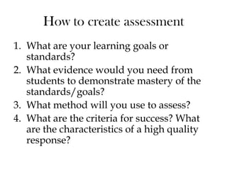 How to create assessment
1. What are your learning goals or
standards?
2. What evidence would you need from
students to demonstrate mastery of the
standards/goals?
3. What method will you use to assess?
4. What are the criteria for success? What
are the characteristics of a high quality
response?
 