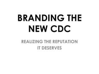 BRANDING THE
NEW CDC
REALIZING THE REPUTATION
IT DESERVES

 