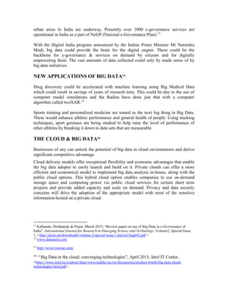 urban areas in India are underway. Presently over 1000 e-governance services are
operational in India as a part of NeGP (National e-Governance Plan).13
With the Digital India program announced by the Indian Prime Minister Mr Narendra
Modi, big data could provide the brain for the digital engine. These could be the
backbone for e-governance & services on demand by citizens and for digitally
empowering them. The vast amounts of data collected could only by made sense of by
big data initiatives.
NEW APPLICATIONS OF BIG DATA14
Drug discovery could be accelerated with machine learning using Big Medical Data
which could result in savings of years of research time. This could be due to the use of
computer model simulations and the Radins have done just that with a computer
algorithm called twoXAR.15
Sports training and personalized medicine are touted as the next big thing in Big Data.
These would enhance athletic performance and general health of people. Using tracking
techniques, sport geniuses are being studied to help raise the level of performance of
other athletes by breaking it down to data sets that are measurable.
THE CLOUD & BIG DATA16
Businesses of any can unlock the potential of big data in cloud environments and derive
significant competitive advantage.
Cloud delivery models offer exceptional flexibility and economic advantages that enable
the big data adopter to easily launch and build on it. Private clouds can offer a more
efficient and economical model to implement big data analysis in-house, along with the
public cloud options. This hybrid cloud option enables companies to use on-demand
storage space and computing power via public cloud services for certain short term
projects and provide added capacity and scale on demand. Privacy and data security
concerns will drive the adoption of the appropriate model with most of the sensitive
information hosted on a private cloud.
13
Kalbande, Deshpande & Popat, March 2015, “Review paper on use of Big Data in e-Governance of
India”, International Journal for Research in Emerging Science and Technology, Volume2, Special Issue
1,< http://ijrest.net/downloads/volume-2/special-issue-1/pid-m15ug642.pdf >
14
www.datanami.com
15
http://www.twoxar.com/
16
“ Big Data in the cloud: converging technologies”, April 2015, Intel IT Center,
<http://www.intel.in/content/dam/www/public/us/en/documents/product-briefs/big-data-cloud-
technologies-brief.pdf >
 