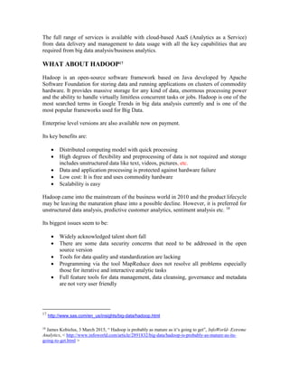The full range of services is available with cloud-based AaaS (Analytics as a Service)
from data delivery and management to data usage with all the key capabilities that are
required from big data analysis/business analytics.
WHAT ABOUT HADOOP17
Hadoop is an open-source software framework based on Java developed by Apache
Software Foundation for storing data and running applications on clusters of commodity
hardware. It provides massive storage for any kind of data, enormous processing power
and the ability to handle virtually limitless concurrent tasks or jobs. Hadoop is one of the
most searched terms in Google Trends in big data analysis currently and is one of the
most popular frameworks used for Big Data.
Enterprise level versions are also available now on payment.
Its key benefits are:
 Distributed computing model with quick processing
 High degrees of flexibility and preprocessing of data is not required and storage
includes unstructured data like text, videos, pictures, etc.
 Data and application processing is protected against hardware failure
 Low cost: It is free and uses commodity hardware
 Scalability is easy
Hadoop came into the mainstream of the business world in 2010 and the product lifecycle
may be leaving the maturation phase into a possible decline. However, it is preferred for
unstructured data analysis, predictive customer analytics, sentiment analysis etc. 18
Its biggest issues seem to be:
 Widely acknowledged talent short fall
 There are some data security concerns that need to be addressed in the open
source version
 Tools for data quality and standardization are lacking
 Programming via the tool MapReduce does not resolve all problems especially
those for iterative and interactive analytic tasks
 Full feature tools for data management, data cleansing, governance and metadata
are not very user friendly
17
http://www.sas.com/en_us/insights/big-data/hadoop.html
18
James Kobielus, 3 March 2015, “ Hadoop is probably as mature as it’s going to get”, InfoWorld- Extreme
Analytics, < http://www.infoworld.com/article/2891832/big-data/hadoop-is-probably-as-mature-as-its-
going-to-get.html >
 